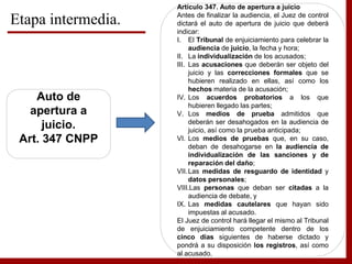 Etapa intermedia.
Auto de
apertura a
juicio.
Art. 347 CNPP
Artículo 347. Auto de apertura a juicio
Antes de finalizar la audiencia, el Juez de control
dictará el auto de apertura de juicio que deberá
indicar:
I. El Tribunal de enjuiciamiento para celebrar la
audiencia de juicio, la fecha y hora;
II. La individualización de los acusados;
III. Las acusaciones que deberán ser objeto del
juicio y las correcciones formales que se
hubieren realizado en ellas, así como los
hechos materia de la acusación;
IV. Los acuerdos probatorios a los que
hubieren llegado las partes;
V. Los medios de prueba admitidos que
deberán ser desahogados en la audiencia de
juicio, así como la prueba anticipada;
VI. Los medios de pruebas que, en su caso,
deban de desahogarse en la audiencia de
individualización de las sanciones y de
reparación del daño;
VII.Las medidas de resguardo de identidad y
datos personales;
VIII.Las personas que deban ser citadas a la
audiencia de debate, y
IX. Las medidas cautelares que hayan sido
impuestas al acusado.
El Juez de control hará llegar el mismo al Tribunal
de enjuiciamiento competente dentro de los
cinco días siguientes de haberse dictado y
pondrá a su disposición los registros, así como
al acusado.
 