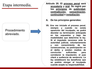 Etapa intermedia.
Procedimiento
abreviado.
Artículo 20. El proceso penal será
acusatorio y oral. Se regirá por
los principios de publicidad,
contradicción, concentración,
continuidad e inmediación.
A. De los principios generales:
VII. Una vez iniciado el proceso penal,
siempre y cuando no exista
oposición del inculpado, se podrá
decretar su terminación anticipada
en los supuestos y bajo las
modalidades que determine la ley.
Si el imputado reconoce ante la
autoridad judicial, voluntariamente
y con conocimiento de las
consecuencias, su participación en
el delito y existen medios de
convicción suficientes para
corroborar la imputación, el juez
citará a audiencia de sentencia. La
ley establecerá los beneficios que
se podrán otorgar al inculpado
cuando acepte su responsabilidad.
 