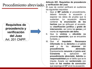 Procedimiento abreviado.
Requisitos de
procedencia y
verificación
del Juez
Art. 201 CNPP.
Artículo 201. Requisitos de procedencia
y verificación del Juez
El Juez de control verificará en audiencia
los siguientes requisitos:
I. Que el MP solicite el procedimiento,
deberá formular la acusación y
exponer los datos de prueba que la
sustentan. La acusación deberá
contener la enunciación de los
hechos que se atribuyen al acusado,
su clasificación jurídica y grado de
intervención, así como las penas y el
monto de reparación del daño;
II. Que la víctima u ofendido no
presente oposición, que se encuentre
fundada, y
III. Que el imputado: Reconozca
informado de su derecho a un juicio
oral y de los alcances del
procedimiento abreviado;
Expresamente renuncie al juicio oral;
Consienta la aplicación del
procedimiento abreviado; Admita su
responsabilidad por el delito que se le
imputa; Acepte ser sentenciado con
base en los medios de convicción
que exponga el MP al en la acusación.
 
