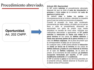 Oportunidad.
Art. 202 CNPP.
Artículo 202. Oportunidad
El MP podrá solicitar el procedimiento abreviado
después de que se dicte el auto de vinculación a
proceso y hasta antes de la emisión del auto de
apertura a juicio oral.
Se deberá citar a todas las partes. La
incomparecencia de la víctima u ofendido no impedirá
que el Juez de control se pronuncie al respecto.
Cuando el acusado no haya sido condenado
previamente por delito doloso y el delito por el cual se
lleva a cabo el procedimiento abreviado es
sancionado con pena de prisión cuya media
aritmética no exceda de cinco años, incluidas sus
calificativas atenuantes o agravantes, el MP podrá
solicitar la reducción de hasta una mitad de la
pena mínima en los casos de delitos dolosos y
hasta dos terceras partes de la pena mínima en el
caso de delitos culposos, de la pena de prisión que
le correspondiere al delito por el cual acusa.
En cualquier caso, el MP podrá solicitar la reducción
de hasta un tercio de la mínima en los casos de
delitos dolosos y hasta en una mitad de la mínima
en el caso de delitos culposos, de la pena de
prisión. Si al momento de esta solicitud, ya existiere
acusación formulada por escrito, el MP podrá
modificarla oralmente en la audiencia.
El MP al solicitar la pena en los términos previstos en
el presente artículo, deberá observar el Acuerdo que
al efecto emita el Procurador.
Procedimiento abreviado.
 