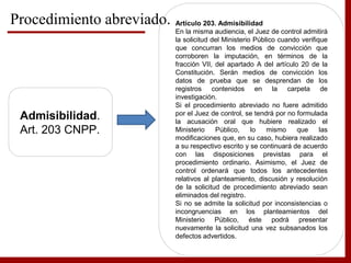 Admisibilidad.
Art. 203 CNPP.
Artículo 203. Admisibilidad
En la misma audiencia, el Juez de control admitirá
la solicitud del Ministerio Público cuando verifique
que concurran los medios de convicción que
corroboren la imputación, en términos de la
fracción VII, del apartado A del artículo 20 de la
Constitución. Serán medios de convicción los
datos de prueba que se desprendan de los
registros contenidos en la carpeta de
investigación.
Si el procedimiento abreviado no fuere admitido
por el Juez de control, se tendrá por no formulada
la acusación oral que hubiere realizado el
Ministerio Público, lo mismo que las
modificaciones que, en su caso, hubiera realizado
a su respectivo escrito y se continuará de acuerdo
con las disposiciones previstas para el
procedimiento ordinario. Asimismo, el Juez de
control ordenará que todos los antecedentes
relativos al planteamiento, discusión y resolución
de la solicitud de procedimiento abreviado sean
eliminados del registro.
Si no se admite la solicitud por inconsistencias o
incongruencias en los planteamientos del
Ministerio Público, éste podrá presentar
nuevamente la solicitud una vez subsanados los
defectos advertidos.
Procedimiento abreviado.
 