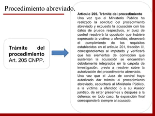 Trámite del
procedimiento
Art. 205 CNPP.
Artículo 205. Trámite del procedimiento
Una vez que el Ministerio Público ha
realizado la solicitud del procedimiento
abreviado y expuesto la acusación con los
datos de prueba respectivos, el Juez de
control resolverá la oposición que hubiere
expresado la víctima u ofendido, observará
el cumplimiento de los requisitos
establecidos en el artículo 201, fracción III,
correspondientes al imputado y verificará
que los elementos de convicción que
sustenten la acusación se encuentren
debidamente integrados en la carpeta de
investigación, previo a resolver sobre la
autorización del procedimiento abreviado.
Una vez que el Juez de control haya
autorizado dar trámite al procedimiento
abreviado, escuchará al Ministerio Público,
a la víctima u ofendido o a su Asesor
jurídico, de estar presentes y después a la
defensa; en todo caso, la exposición final
corresponderá siempre al acusado.
Procedimiento abreviado.
 