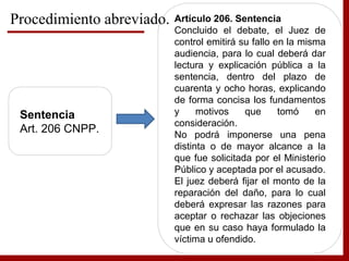 Sentencia
Art. 206 CNPP.
Artículo 206. Sentencia
Concluido el debate, el Juez de
control emitirá su fallo en la misma
audiencia, para lo cual deberá dar
lectura y explicación pública a la
sentencia, dentro del plazo de
cuarenta y ocho horas, explicando
de forma concisa los fundamentos
y motivos que tomó en
consideración.
No podrá imponerse una pena
distinta o de mayor alcance a la
que fue solicitada por el Ministerio
Público y aceptada por el acusado.
El juez deberá fijar el monto de la
reparación del daño, para lo cual
deberá expresar las razones para
aceptar o rechazar las objeciones
que en su caso haya formulado la
víctima u ofendido.
Procedimiento abreviado.
 