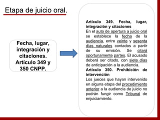 Fecha, lugar,
integración y
citaciones.
Artículo 349 y
350 CNPP.
Artículo 349. Fecha, lugar,
integración y citaciones
En el auto de apertura a juicio oral
se establece la fecha de la
audiencia, entre veinte y sesenta
días naturales contados a partir
de su emisión. Se citará
oportunamente partes. El acusado
deberá ser citado, con siete días
de anticipación a la audiencia.
Artículo 350. Prohibición de
intervención
Los jueces que hayan intervenido
en alguna etapa del procedimiento
anterior a la audiencia de juicio no
podrán fungir como Tribunal de
enjuiciamiento.
Etapa de juicio oral.
 