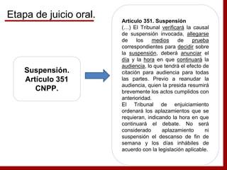 Suspensión.
Artículo 351
CNPP.
Artículo 351. Suspensión
(…) El Tribunal verificará la causal
de suspensión invocada, allegarse
de los medios de prueba
correspondientes para decidir sobre
la suspensión, deberá anunciar el
día y la hora en que continuará la
audiencia, lo que tendrá el efecto de
citación para audiencia para todas
las partes. Previo a reanudar la
audiencia, quien la presida resumirá
brevemente los actos cumplidos con
anterioridad.
El Tribunal de enjuiciamiento
ordenará los aplazamientos que se
requieran, indicando la hora en que
continuará el debate. No será
considerado aplazamiento ni
suspensión el descanso de fin de
semana y los días inhábiles de
acuerdo con la legislación aplicable.
Etapa de juicio oral.
 