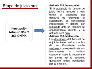 Interrupción.
Artículo 352 Y
353 CNPP.
Artículo 352. Interrupción
Si la audiencia de debate de
juicio no se reanuda a más
tardar al undécimo día
después de ordenada la
suspensión, se considerará
interrumpido y deberá ser
reiniciado ante un Tribunal de
enjuiciamiento distinto y lo
actuado será nulo.
Artículo 353. Motivación
Las decisiones del Tribunal de
enjuiciamiento, así como las
de su Presidente serán
verbales, con expresión de sus
fundamentos y motivos
cuando el caso lo requiera o
las partes así lo soliciten,
quedando todos notificados
por su emisión.
Etapa de juicio oral.
 