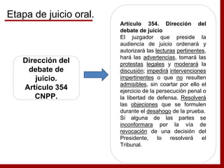 Dirección del
debate de
juicio.
Artículo 354
CNPP.
Artículo 354. Dirección del
debate de juicio
El juzgador que preside la
audiencia de juicio ordenará y
autorizará las lecturas pertinentes,
hará las advertencias, tomará las
protestas legales y moderará la
discusión; impedirá intervenciones
impertinentes o que no resulten
admisibles, sin coartar por ello el
ejercicio de la persecución penal o
la libertad de defensa. Resolverá
las objeciones que se formulen
durante el desahogo de la prueba.
Si alguna de las partes se
inconformara por la vía de
revocación de una decisión del
Presidente, lo resolverá el
Tribunal.
Etapa de juicio oral.
 