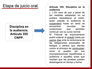 Disciplina en
la audiencia.
Artículo 355
CNPP.
Artículo 355. Disciplina en la
audiencia
(…) En caso de que a pesar de
las medidas adoptadas no se
pudiera reestablecer el orden,
quien preside la audiencia la
suspenderá hasta en tanto se
encuentren reunidas las
condiciones que permitan
continuar con su curso normal.
El Tribunal de enjuiciamiento
podrá ordenar el arresto hasta por
quince días ante la contumacia de
las obligaciones procesales de
testigos o peritos que atenten
contra el principio de continuidad,
como lo pueden ser sus
incomparecencias injustificadas a
audiencia o aquellos actos que
impidan que las pruebas puedan
desahogarse en tiempo y forma.
Etapa de juicio oral.
 
