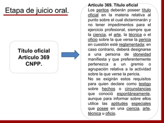 Título oficial
Artículo 369
CNPP.
Artículo 369. Título oficial
Los peritos deberán poseer título
oficial en la materia relativa al
punto sobre el cual dictaminarán y
no tener impedimentos para el
ejercicio profesional, siempre que
la ciencia, el arte, la técnica o el
oficio sobre la que verse la pericia
en cuestión esté reglamentada; en
caso contrario, deberá designarse
a una persona de idoneidad
manifiesta y que preferentemente
pertenezca a un gremio o
agrupación relativa a la actividad
sobre la que verse la pericia.
No se exigirán estos requisitos
para quien declare como testigo
sobre hechos o circunstancias
que conoció espontáneamente,
aunque para informar sobre ellos
utilice las aptitudes especiales
que posee en una ciencia, arte,
técnica u oficio.
Etapa de juicio oral.
 