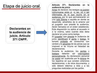 Declarantes en
la audiencia de
juicio. Artículo
371 CNPP.
Artículo 371. Declarantes en la
audiencia de juicio
Antes de declarar, los testigos no podrán
comunicarse entre sí, ni ver, oír o ser
informados de lo que ocurra en la
audiencia, por lo que permanecerán en
una sala distinta a aquella en donde se
desarrolle, advertidos de lo anterior por
el juzgador que preside la audiencia.
Serán llamados en el orden establecido.
Esta disposición no aplica al acusado ni
a la víctima, salvo cuando ésta deba
declarar en juicio como testigo.
El juzgador que presida la audiencia de
juicio identificará al perito o testigo, le
tomará protesta de conducirse con
verdad y le advertirá de las penas que se
imponen si se incurre en falsedad de
declaraciones.
Durante la audiencia, los peritos y
testigos deberán ser interrogados
personalmente. Su declaración personal
no podrá ser sustituida por la lectura de
los registros en que consten anteriores
declaraciones, o de otros documentos, y
sólo deberá referirse a ésta y a las
preguntas realizadas por las partes.
Etapa de juicio oral.
 