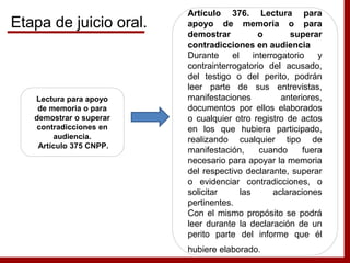 Lectura para apoyo
de memoria o para
demostrar o superar
contradicciones en
audiencia.
Artículo 375 CNPP.
Artículo 376. Lectura para
apoyo de memoria o para
demostrar o superar
contradicciones en audiencia
Durante el interrogatorio y
contrainterrogatorio del acusado,
del testigo o del perito, podrán
leer parte de sus entrevistas,
manifestaciones anteriores,
documentos por ellos elaborados
o cualquier otro registro de actos
en los que hubiera participado,
realizando cualquier tipo de
manifestación, cuando fuera
necesario para apoyar la memoria
del respectivo declarante, superar
o evidenciar contradicciones, o
solicitar las aclaraciones
pertinentes.
Con el mismo propósito se podrá
leer durante la declaración de un
perito parte del informe que él
hubiere elaborado.
Etapa de juicio oral.
 