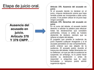 Ausencia del
acusado en
juicio.
Artículo 378
Y 379 CNPP.
Artículo 378. Ausencia del acusado en
juicio
Si el acusado decide no declarar en el
juicio, ninguna declaración previa que haya
rendido puede ser incorporada a éste como
prueba, ni se podrán utilizar en el juicio bajo
ningún concepto.
Artículo 379. Derechos del acusado en
juicio
En el curso del debate, el acusado tendrá
derecho a solicitar la palabra para efectuar
todas las declaraciones que considere
pertinentes, incluso si antes se hubiere
abstenido de declarar, siempre que se
refieran al objeto del debate.
El juzgador que presida la audiencia de
juicio impedirá cualquier divagación y si el
acusado persistiera en ese comportamiento,
podrá ordenar que sea alejado de la
audiencia. El acusado podrá, durante el
transcurso del debate, hablar libremente con
su Defensor, sin que por ello la audiencia se
suspenda; sin embargo, no lo podrá hacer
durante su declaración o antes de
responder a preguntas que le sean
formuladas y tampoco podrá admitir
sugerencia alguna.
Etapa de juicio oral.
 