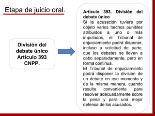 División del
debate único
Artículo 393
CNPP.
Artículo 393. División del
debate único
Si la acusación tuviere por
objeto varios hechos punibles
atribuidos a uno o más
imputados, el Tribunal de
enjuiciamiento podrá disponer,
incluso a solicitud de parte,
que los debates se lleven a
cabo separadamente, pero en
forma continua.
El Tribunal de enjuiciamiento
podrá disponer la división de
un debate en ese momento y
de la misma manera, cuando
resulte conveniente para
resolver adecuadamente sobre
la pena y para una mejor
defensa de los acusados.
Etapa de juicio oral.
 