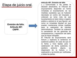 Emisión de fallo.
Artículo 401
CNPP.
Artículo 401. Emisión de fallo
(…) Comunicada a las partes la
decisión absolutoria, el Tribunal de
enjuiciamiento dispondrá en forma
inmediata el levantamiento de las
medidas cautelares que se hubieren
decretado en contra del imputado y
ordenará se tome nota de ese
levantamiento en todo índice o registro
público y policial en el que figuren, así
como su inmediata libertad sin que
puedan mantenerse dichas medidas
para la realización de trámites
administrativos. También se ordenará
la cancelación de las garantías de
comparecencia y reparación del daño
que se hayan otorgado.
El Tribunal de enjuiciamiento dará
lectura y explicará la sentencia en
audiencia pública. En caso de que en
la fecha y hora fijadas para la
celebración de dicha audiencia no
asistiere persona alguna, se
dispensará de la lectura y la
explicación y se tendrá por notificadas
a todas las partes.
Etapa de juicio oral.
 