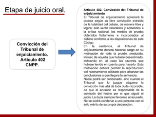Convicción del
Tribunal de
enjuiciamiento.
Artículo 402
CNPP.
Artículo 402. Convicción del Tribunal de
enjuiciamiento
El Tribunal de enjuiciamiento apreciará la
prueba según su libre convicción extraída
de la totalidad del debate, de manera libre y
lógica; sólo serán valorables y sometidos a
la crítica racional, los medios de prueba
obtenidos lícitamente e incorporados al
debate conforme a las disposiciones de este
Código.
En la sentencia, el Tribunal de
enjuiciamiento deberá hacerse cargo en su
motivación de toda la prueba producida,
incluso de aquella que hubiere desestimado,
indicando en tal caso las razones que
hubiere tenido en cuenta para hacerlo. Esta
motivación deberá permitir la reproducción
del razonamiento utilizado para alcanzar las
conclusiones a que llegare la sentencia.
Nadie podrá ser condenado, sino cuando el
Tribunal que lo juzgue adquiera la
convicción más allá de toda duda razonable,
de que el acusado es responsable de la
comisión del hecho por el que siguió el
juicio. La duda siempre favorece al acusado.
No se podrá condenar a una persona con el
sólo mérito de su propia declaración.
Etapa de juicio oral.
 