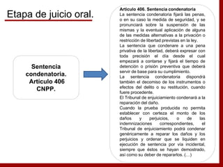 Sentencia
condenatoria.
Artículo 406
CNPP.
Artículo 406. Sentencia condenatoria
La sentencia condenatoria fijará las penas,
o en su caso la medida de seguridad, y se
pronunciará sobre la suspensión de las
mismas y la eventual aplicación de alguna
de las medidas alternativas a la privación o
restricción de libertad previstas en la ley.
La sentencia que condenare a una pena
privativa de la libertad, deberá expresar con
toda precisión el día desde el cual
empezará a contarse y fijará el tiempo de
detención o prisión preventiva que deberá
servir de base para su cumplimiento.
La sentencia condenatoria dispondrá
también el decomiso de los instrumentos o
efectos del delito o su restitución, cuando
fuere procedente.
El Tribunal de enjuiciamiento condenará a la
reparación del daño.
Cuando la prueba producida no permita
establecer con certeza el monto de los
daños y perjuicios, o de las
indemnizaciones correspondientes, el
Tribunal de enjuiciamiento podrá condenar
genéricamente a reparar los daños y los
perjuicios y ordenar que se liquiden en
ejecución de sentencia por vía incidental,
siempre que éstos se hayan demostrado,
así como su deber de repararlos. (…)
Etapa de juicio oral.
 
