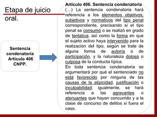 Sentencia
condenatoria
Artículo 406
CNPP.
Artículo 406. Sentencia condenatoria
(…) La sentencia condenatoria hará
referencia a los elementos objetivos,
subjetivos y normativos del tipo penal
correspondiente, precisando si el tipo
penal se consumó o se realizó en grado
de tentativa, así como la forma en que
el sujeto activo haya intervenido para la
realización del tipo, según se trate de
alguna forma de autoría o de
participación, y la naturaleza dolosa o
culposa de la conducta típica.
En toda sentencia condenatoria se
argumentará por qué el sentenciado no
está favorecido por ninguna de las
causas de la atipicidad, justificación o
inculpabilidad; igualmente, se hará
referencia a las agravantes o
atenuantes que hayan concurrido y a la
clase de concurso de delitos si fuera el
caso.
Etapa de juicio
oral.
 