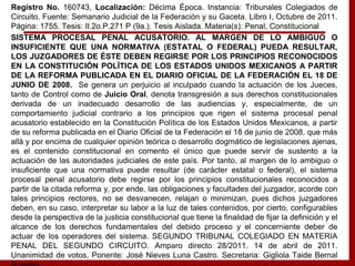 Registro No. 160743, Localización: Décima Época. Instancia: Tribunales Colegiados de
Circuito. Fuente: Semanario Judicial de la Federación y su Gaceta. Libro I, Octubre de 2011.
Página: 1755. Tesis: II.2o.P.271 P (9a.). Tesis Aislada. Materia(s): Penal, Constitucional
SISTEMA PROCESAL PENAL ACUSATORIO. AL MARGEN DE LO AMBIGUO O
INSUFICIENTE QUE UNA NORMATIVA (ESTATAL O FEDERAL) PUEDA RESULTAR,
LOS JUZGADORES DE ÉSTE DEBEN REGIRSE POR LOS PRINCIPIOS RECONOCIDOS
EN LA CONSTITUCIÓN POLÍTICA DE LOS ESTADOS UNIDOS MEXICANOS A PARTIR
DE LA REFORMA PUBLICADA EN EL DIARIO OFICIAL DE LA FEDERACIÓN EL 18 DE
JUNIO DE 2008. Se genera un perjuicio al inculpado cuando la actuación de los Jueces,
tanto de Control como de Juicio Oral, denota transgresión a sus derechos constitucionales
derivada de un inadecuado desarrollo de las audiencias y, especialmente, de un
comportamiento judicial contrario a los principios que rigen el sistema procesal penal
acusatorio establecido en la Constitución Política de los Estados Unidos Mexicanos, a partir
de su reforma publicada en el Diario Oficial de la Federación el 18 de junio de 2008, que más
allá y por encima de cualquier opinión teórica o desarrollo dogmático de legislaciones ajenas,
es el contenido constitucional en comento el único que puede servir de sustento a la
actuación de las autoridades judiciales de este país. Por tanto, al margen de lo ambiguo o
insuficiente que una normativa puede resultar (de carácter estatal o federal), el sistema
procesal penal acusatorio debe regirse por los principios constitucionales reconocidos a
partir de la citada reforma y, por ende, las obligaciones y facultades del juzgador, acorde con
tales principios rectores, no se desvanecen, relajan o minimizan, pues dichos juzgadores
deben, en su caso, interpretar su labor a la luz de tales contenidos, por cierto, configurables
desde la perspectiva de la justicia constitucional que tiene la finalidad de fijar la definición y el
alcance de los derechos fundamentales del debido proceso y el concerniente deber de
actuar de los operadores del sistema. SEGUNDO TRIBUNAL COLEGIADO EN MATERIA
PENAL DEL SEGUNDO CIRCUITO. Amparo directo 28/2011. 14 de abril de 2011.
Unanimidad de votos. Ponente: José Nieves Luna Castro. Secretaria: Gigliola Taide Bernal
 