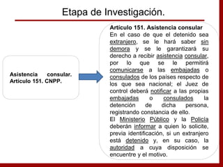 Etapa de Investigación.
Asistencia consular.
Artículo 151. CNPP.
Artículo 151. Asistencia consular
En el caso de que el detenido sea
extranjero, se le hará saber sin
demora y se le garantizará su
derecho a recibir asistencia consular,
por lo que se le permitirá
comunicarse a las embajadas o
consulados de los países respecto de
los que sea nacional; el Juez de
control deberá notificar a las propias
embajadas o consulados la
detención de dicha persona,
registrando constancia de ello.
El Ministerio Público y la Policía
deberán informar a quien lo solicite,
previa identificación, si un extranjero
está detenido y, en su caso, la
autoridad a cuya disposición se
encuentre y el motivo.
 