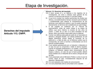 Etapa de Investigación.
Derechos del imputado
Artículo 113. CNPP.
Artículo 113. Derechos del imputado
VIII. A tener acceso él y su defensa a los registros de la
investigación, así como a obtener copia gratuita de los
mismos, en términos del artículo 217 de este Código;
IX. A que se le reciban los medios pertinentes de prueba que
ofrezca, concediéndosele el tiempo necesario para tal efecto
y auxiliándosele para obtener la comparecencia de las
personas cuyo testimonio solicite y que no pueda presentar
directamente, en términos de lo establecido por este Código;
X. A ser juzgado en audiencia por un Tribunal de
enjuiciamiento, antes de cuatro meses si se tratare de
delitos cuya pena máxima no exceda de dos años de
prisión, y antes de un año si la pena excediere de ese
tiempo, salvo que solicite mayor plazo para su defensa;
XI. A tener una defensa adecuada por parte de un licenciado en
derecho o abogado titulado, con cédula profesional, al cual
elegirá libremente incluso desde el momento de su
detención y, a falta de éste, por el Defensor público que le
corresponda, así como a reunirse o entrevistarse con él en
estricta confidencialidad;
XII. A ser asistido gratuitamente por un traductor o intérprete en
el caso de que no comprenda o hable el idioma español;
cuando el imputado perteneciere a un pueblo o comunidad
indígena, el Defensor deberá tener conocimiento de su
lengua y cultura y, en caso de que no fuere posible, deberá
actuar asistido de un intérprete de la cultura y lengua de que
se trate;
XIII. A ser presentado ante el Ministerio Público o ante el Juez de
control, según el caso, inmediatamente después de ser
detenido o aprehendido;
XIV. A no ser expuesto a los medios de comunicación;
XV. A no ser presentado ante la comunidad como culpable;
 