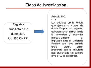 Etapa de Investigación.
Registro
inmediato de la
detención.
Art. 150 CNPP.
Artículo 150.
(…)
Los oficiales de la Policía
que ejecuten una orden de
detención por caso urgente,
deberán hacer el registro de
la detención y presentar
inmediatamente al
imputado ante el Ministerio
Público que haya emitido
dicha orden, quien
procurará que el imputado
sea presentado sin demora
ante el Juez de control.
 
