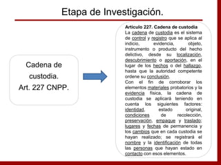 Etapa de Investigación.
Cadena de
custodia.
Art. 227 CNPP.
Artículo 227. Cadena de custodia
La cadena de custodia es el sistema
de control y registro que se aplica al
indicio, evidencia, objeto,
instrumento o producto del hecho
delictivo, desde su localización,
descubrimiento o aportación, en el
lugar de los hechos o del hallazgo,
hasta que la autoridad competente
ordene su conclusión.
Con el fin de corroborar los
elementos materiales probatorios y la
evidencia física, la cadena de
custodia se aplicará teniendo en
cuenta los siguientes factores:
identidad, estado original,
condiciones de recolección,
preservación, empaque y traslado;
lugares y fechas de permanencia y
los cambios que en cada custodia se
hayan realizado; se registrará el
nombre y la identificación de todas
las personas que hayan estado en
contacto con esos elementos.
 