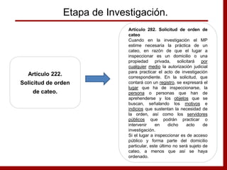 Etapa de Investigación.
Artículo 222.
Solicitud de orden
de cateo.
Artículo 282. Solicitud de orden de
cateo
Cuando en la investigación el MP
estime necesaria la práctica de un
cateo, en razón de que el lugar a
inspeccionar es un domicilio o una
propiedad privada, solicitará por
cualquier medio la autorización judicial
para practicar el acto de investigación
correspondiente. En la solicitud, que
contará con un registro, se expresará el
lugar que ha de inspeccionarse, la
persona o personas que han de
aprehenderse y los objetos que se
buscan, señalando los motivos e
indicios que sustentan la necesidad de
la orden, así como los servidores
públicos que podrán practicar o
intervenir en dicho acto de
investigación.
Si el lugar a inspeccionar es de acceso
público y forma parte del domicilio
particular, este último no será sujeto de
cateo, a menos que así se haya
ordenado.
 