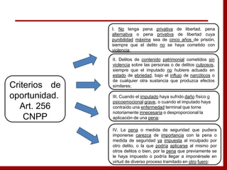 I. No tenga pena privativa de libertad, pena
alternativa o pena privativa de libertad cuya
punibilidad máxima sea de cinco años de prisión,
siempre que el delito no se haya cometido con
violencia;
II. Delitos de contenido patrimonial cometidos sin
violencia sobre las personas o de delitos culposos,
siempre que el imputado no hubiere actuado en
estado de ebriedad, bajo el influjo de narcóticos o
de cualquier otra sustancia que produzca efectos
similares;
III. Cuando el imputado haya sufrido daño físico o
psicoemocional grave, o cuando el imputado haya
contraído una enfermedad terminal que torne
notoriamente innecesaria o desproporcional la
aplicación de una pena;
Criterios de
oportunidad.
Art. 256
CNPP
IV. La pena o medida de seguridad que pudiera
imponerse carezca de importancia con la pena o
medida de seguridad ya impuesta al inculpado por
otro delito, o la que podría aplicarse al mismo por
otros delitos o bien, por la pena que previamente se
le haya impuesto o podría llegar a imponérsele en
virtud de diverso proceso tramitado en otro fuero;
 