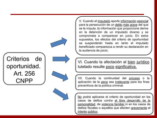 V. Cuando el imputado aporte información esencial
para la persecución de un delito más grave del que
se le imputa, la información que proporcione derive
en la detención de un imputado diverso y se
comprometa a comparecer en juicio. En estos
supuestos, los efectos del criterio de oportunidad
se suspenderán hasta en tanto el imputado
beneficiado comparezca a rendir su declaración en
la audiencia de juicio;
VI. Cuando la afectación al bien jurídico
tutelado resulte poco significativa.
VII. Cuando la continuidad del proceso o la
aplicación de la pena sea irrelevante para los fines
preventivos de la política criminal.
Criterios de
oportunidad.
Art. 256
CNPP
No podrá aplicarse el criterio de oportunidad en los
casos de delitos contra el libre desarrollo de la
personalidad, de violencia familiar ni en los casos de
delitos fiscales o aquellos que afecten gravemente el
interés público.
 