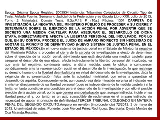 Época: Décima Época Registro: 2003934 Instancia: Tribunales Colegiados de Circuito Tipo de
Tesis: Aislada Fuente: Semanario Judicial de la Federación y su Gaceta Libro XXII, Julio de 2013,
Tomo 2 Materia(s): Común Tesis: II.3o.P.18 P (10a.) Página: 1354 CARPETA DE
INVESTIGACIÓN. LA NEGATIVA DEL MINISTERIO PÚBLICO DE PROCEDER A SU CIERRE Y
DETERMINAR SOBRE EL EJERCICIO DE LA ACCIÓN PENAL POR ADVERTIR QUE SE
DECRETÓ UNA MEDIDA CAUTELAR PARA ASEGURAR EL DESARROLLO DE DICHA
ETAPA, INDIRECTAMENTE AFECTA LA LIBERTAD PERSONAL DEL INCULPADO, POR LO
QUE, EN SU CONTRA, PROCEDE EL JUICIO DE AMPARO INDIRECTO SIN NECESIDAD DE
AGOTAR EL PRINCIPIO DE DEFINITIVIDAD (NUEVO SISTEMA DE JUSTICIA PENAL EN EL
ESTADO DE MÉXICO).En el nuevo sistema de justicia penal en el Estado de México, la negativa
del Ministerio Público a proceder al cierre de la carpeta de investigación a efecto de determinar
sobre el ejercicio de la acción penal, advirtiendo que está decretada una medida cautelar para
asegurar el desarrollo de esa etapa, afecta indirectamente la libertad personal del inculpado, ya
que ante tal negativa, continuará sujeto a dicha medida, pues lo obliga a comparecer
periódicamente ante la representación social en el desarrollo de la investigación, lo que restringe
su derecho humano a la libertad deambulatoria en virtud del desarrollo de la investigación, dada la
exigencia de su presentación física ante la autoridad ministerial, con miras a garantizar el
desarrollo de aquélla. Consecuentemente, aun cuando esa determinación no priva al indiciado -en
sí misma- directamente de su libertad personal (pues es independiente de la medida cautelar) sí la
limita, en tanto constituye una condición para el desarrollo de la investigación y con ello el posible
ejercicio de la acción penal, por lo que genera una perturbación que, aunque indirecta, incide en su
libertad personal y, por tanto, es un acto susceptible de reclamarse en el amparo indirecto sin
necesidad de agotar el principio de definitividad.TERCER TRIBUNAL COLEGIADO EN MATERIA
PENAL DEL SEGUNDO CIRCUITO.Amparo en revisión (improcedencia) 72/2013. 3 de mayo de
2013. Unanimidad de votos. Ponente: José Merced Pérez Rodríguez. Secretaria: Cyntia Montes de
Oca Miranda.Rosales.
 