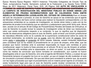 Época: Novena Época Registro: 162213 Instancia: Tribunales Colegiados de Circuito Tipo de
Tesis: Jurisprudencia Fuente: Semanario Judicial de la Federación y su Gaceta Tomo XXXIII,
Mayo de 2011 Materia(s): Penal Tesis: XVII. J/6 Página: 848 AUTO DE VINCULACIÓN A
PROCESO. EL JUEZ DE DISTRITO PUEDE RECABAR LAS CONSTANCIAS CONTENIDAS EN
LA CARPETA DE INVESTIGACIÓN DEL MINISTERIO PÚBLICO EN DONDE OBRAN LOS
ELEMENTOS DE PRUEBA INCRIMINATORIOS QUE SE VALORARON PARA EMITIR
AQUELLA DETERMINACIÓN (LEGISLACIÓN DEL ESTADO DE CHIHUAHUA).Para el dictado
del auto de vinculación a proceso, el Juez de Garantía se apoya en las evidencias que el agente
del Ministerio Público del fuero común extrajo para realizar la imputación correspondiente y en las
actuaciones contenidas en su carpeta de investigación, en donde obran todos y cada uno de los
elementos de prueba incriminatorios que se valoraron y justipreciaron para emitir dicho auto. Ahora
bien, acorde con el artículo 36 del Código de Procedimientos Penales del Estado de Chihuahua, el
Juez de Garantía no puede revisar la carpeta de investigación antes de dictar sus resoluciones,
salvo que exista controversia respecto a su contenido, lo que no significa que tal disposición
resulte de observancia obligatoria para el Juez de Distrito, quien al tener una función jurisdiccional
de naturaleza diferente como es la custodia de la supremacía constitucional sobre los actos de
autoridad reclamados, es evidente que no puede, para los efectos del juicio de amparo, tener
como cierto e indiscutible el contenido de dicha carpeta. Además, existen limitantes específicas
para considerar que se ha violado el procedimiento en un juicio de amparo, entre ellas, que las
pruebas que fueron rendidas ante la autoridad responsable no hayan sido remitidas al juicio
constitucional, según lo ilustra la frase prevista en el artículo 78 de la Ley de Amparo al señalar:
"que habiendo sido rendidas ante la responsable, no obren en autos", lo cual debe interpretarse
como los medios de convicción que fueron tomados en consideración, aun cuando no fueron
desahogados ante el Juez de Garantía, sino ante el agente del Ministerio Público, y a pesar de que
físicamente tampoco el juzgador los tuvo en su poder, ya que al margen de ello sustentan el auto
de vinculación a proceso reclamado. Sin que sea óbice para considerar lo anterior que, de acuerdo
con las reglas procesales que rigen el procedimiento oral en materia penal vigente en el Estado, no
exista fundamento legal para que el Juez de Garantía pueda recabar constancias de diversas
autoridades respecto de las cuales no existe subordinación, pues dicha limitante no alcanza al
 