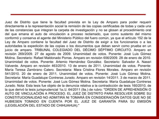 Juez de Distrito que tiene la facultad prevista en la Ley de Amparo para poder requerir
directamente a la representación social la remisión de las copias certificadas de todas y cada una
de las constancias que integran la carpeta de investigación y no se glosan al procedimiento oral
del que emana el auto de vinculación a proceso reclamado, que como sustento del mismo
conformó y conserva el agente del Ministerio Público del fuero común, ya que el artículo 152 de la
Ley de Amparo contiene la facultad del Juez de Distrito de exigir a los funcionarios o a las
autoridades la expedición de las copias o los documentos que deban servir como prueba en un
juicio de amparo. TRIBUNAL COLEGIADO DEL DÉCIMO SÉPTIMO CIRCUITO. Amparo en
revisión 269/2009. 27 de agosto de 2009. Unanimidad de votos. Ponente: José Luis Gómez
Molina. Secretario: Rafael Maldonado Porras. Amparo en revisión 656/2009. 28 de enero de 2010.
Unanimidad de votos. Ponente: Artemio Hernández González. Secretario: Salvador A. Nassri
Valverde. Amparo en revisión 463/2010. 13 de enero de 2011. Unanimidad de votos. Ponente:
María Teresa Zambrano Calero. Secretaria: Mara Cristina Flores Morales. Amparo en revisión
541/2010. 20 de enero de 2011. Unanimidad de votos. Ponente: José Luis Gómez Molina.
Secretaria: María Guadalupe Contreras Jurado. Amparo en revisión 14/2011. 3 de marzo de 2011.
Unanimidad de votos. Ponente: José Luis Gómez Molina. Secretaria: María Guadalupe Contreras
Jurado. Nota: Esta tesis fue objeto de la denuncia relativa a la contradicción de tesis 160/2010, de
la que derivó la tesis jurisprudencial 1a./J. 64/2011 (9a.) de rubro: "ORDEN DE APREHENSIÓN O
AUTO DE VINCULACIÓN A PROCESO. EL JUEZ DE DISTRITO PARA RESOLVER SOBRE SU
CONSTITUCIONALIDAD NO ADMITIRÁ NI TOMARÁ EN CONSIDERACIÓN DATOS QUE NO SE
HUBIESEN TOMADO EN CUENTA POR EL JUEZ DE GARANTÍA PARA SU EMISIÓN
(LEGISLACIÓN DEL ESTADO DE CHIHUAHUA)."
 
