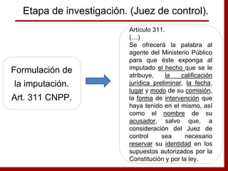 Formulación de
la imputación.
Art. 311 CNPP.
Artículo 311.
(…)
Se ofrecerá la palabra al
agente del Ministerio Público
para que éste exponga al
imputado el hecho que se le
atribuye, la calificación
jurídica preliminar, la fecha,
lugar y modo de su comisión,
la forma de intervención que
haya tenido en el mismo, así
como el nombre de su
acusador, salvo que, a
consideración del Juez de
control sea necesario
reservar su identidad en los
supuestos autorizados por la
Constitución y por la ley.
Etapa de investigación. (Juez de control).
 