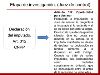 Declaración
del imputado.
Art. 312
CNPP
Artículo 312. Oportunidad
para declarar
Formulada la imputación, el
Juez de control le preguntará
al imputado si la entiende y si
es su deseo contestar al cargo.
En caso de que decida guardar
silencio, éste no podrá ser
utilizado en su contra. Si el
imputado manifiesta su deseo
de declarar, su declaración se
rendirá conforme a lo
dispuesto en este Código.
Cuando se trate de varios
imputados, sus declaraciones
serán recibidas
sucesivamente, evitando que
se comuniquen entre sí antes
de la recepción de todas ellas.
Etapa de investigación. (Juez de control).
 