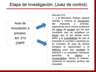 Auto de
vinculación a
proceso.
Art. 313
CNPP
Artículo 313.
(…) el Ministerio Público deberá
solicitar y motivar la vinculación
del imputado a proceso,
exponiendo en la misma audiencia
los datos de prueba con los que
considera que se establece un
hecho que la ley señale como
delito y la probabilidad de que el
imputado lo cometió o participó en
su comisión. El Juez de control
otorgará la oportunidad a la
defensa para que conteste la
solicitud y si considera necesario
permitirá la réplica y
contrarréplica. Hecho lo anterior,
resolverá la situación jurídica del
imputado.
Etapa de investigación. (Juez de control).
 