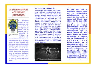EL SISTEM A P AN AMEÑO.
 EL SISTEMA PENAL                         El estado Panameño se apres-
                                                                            Es por ello que el
                                                                            Ministerio Público juega
    ACUSATORIO                            ta a realizar sustanciales cam-
                                                                            un    rol    protagónico,
                                          bios en cuanto al procedi-
    PANAMEÑO.                             miento penal, determinando el     principalmente     en    la
                                          fin de nuestro sistema mixto y    etapa de instrucción a
                                          recibiendo la entrada en vi-      cargo del Fiscal, esta
                     El      Ministerio   gencia de un moderno sistema
                                          penal acusatorio adaptado a       etapa es la que debe
                     Público de Pa-
                                          nuestra realidad procesal,        entregar     la   esencia
                     namá como ente       acorde con la últimas innova-     jurídica      al    nuevo
                     encargado de la      ciones en materia de protec-      procedimiento penal en
                     investigación de     ción de testigos, investiga-
                     hechos que se        ción científica y tecnológica,
                                                                            su integridad, porque la
                     revisten con la      garantía efectiva de los dere-    investigación    que     el
                       categoría     de   chos del sindicado y demás        Fiscal realiza en esta
Pie de imagen o gráfi-                    derechos individuales, moder-     etapa sobre el hecho
co.                    del i tos,    se
                                          nización del despacho judi-
                       apresta a ade-                                       incriminado, al preparar
                                          cial, agilización de trámites y
cuar institucionalmente su or-            en consecuencia reducción         con la investigación, la
ganización con el fin de adap-            significativa de la acuciante     p r u e b a          q u e
tarse a la nueva realidad jurí-           mora judicial.                    posteriormente      va    a
dico-penal, que evidentemente                                               evacuarse en juicio, y a
traerá consigo una moderniza-                                               servir para que el tribunal
ción del despacho, de la ins-                                               penal     establezca     la
trucción penal y de los meca-                                               responsabilidad.
nismos científicos necesarios                                               correspondiente,       debe
para la obtención, embalaje,
                                                                            ser una tarea responsable
rotulación, preservación y pre-
                                                                            y sistematizada, para que
sentación de la prueba obteni-
                                                                            cumpla con su propósito.
da como eje central del drama
penal.
 