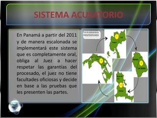 SISTEMA ACUSATORIOEn Panamá a partir del 2011 y de manera escalonada se implementará este sistema que es completamente oral, obliga al Juez a hacer respetar las garantías del procesado, el juez no tiene facultades oficiosas y decide en base a las pruebas que les presenten las partes. 