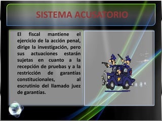 SISTEMA ACUSATORIO	El fiscal mantiene el ejercicio de la acción penal, dirige la investigación, pero sus actuaciones estarán sujetas en cuanto a la recepción de pruebas y a la restricción de garantías constitucionales, al escrutinio del llamado juez de garantías.