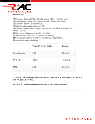 Descripción:
1) Canaletas de carga USG calibre 22 a cada 1.22 m (4' ) entre ellas.
2) Canales listón calibre 26 a cada 61 cm (24") máximo entre ellos.
3) Ángulo de amarre USG calibre 26.
4) Alambre galvanizado del número 12.
5) Capa sencilla de tablero de yeso marca USG TABLAROCA®
FIRECODE®
"X" de 15.9 mm.
6) Colchoneta de lana mineral o fibra de vidrio.
7) Tornillos USG tipo S de 1” a cada 20 cm máximo.
8) Cinta de refuerzo PERFACINTA®
marca USG TABLAROCA®
.
9) Juntas alternadas y tratadas.
Valor “R” *hr.ft.² °F/Btu Empuje
Sin colchoneta 0.56 24 kg/m2
FV 3-1/2 " 13.56 24 kg/m2
LM 2 " 8.26 24 kg/m2
* Valor "R" del tablero de yeso marca USG TABLAROCA®
FIRECODE®
"X" de 15.9
mm = 0.56 hr. ft.² °F/Btu.
Al valor "R" se le suma el coeficiente de la losa según proyecto.
 