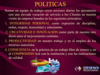 POLITICAS 
Somos un equipo de trabajo cuyas acciones diarias las ejecutamos 
con una elevada vocación de servicio a los Clientes en nuestra 
visión de empresa basadas en los siguientes principios: 
1. INTEGRIDAD PERSONAL como expresión de disciplina, 
orden, respeto, honestidad y entusiasmo. 
2. CREATIVIDAD E INNOVACIÓN como parte de nuestro reto 
diario para el mejoramiento continúo. 
3. PRODUCTIVIDAD en nuestro trabajo y en el empleo de los 
recursos materiales. 
4. CONSCIENCIA en la práctica de un trabajo libre de errores y en 
el COMPROMISO leal con la institución y con las realizaciones 
de calidad. 
 