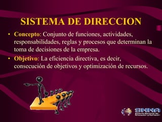 SISTEMA DE DIRECCION 
• Concepto: Conjunto de funciones, actividades, 
responsabilidades, reglas y procesos que determinan la 
toma de decisiones de la empresa. 
• Objetivo: La eficiencia directiva, es decir, 
consecución de objetivos y optimización de recursos. 
 