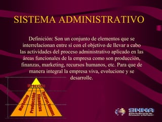 SISTEMA ADMINISTRATIVO 
Definición: Son un conjunto de elementos que se 
interrelacionan entre sí con el objetivo de llevar a cabo 
las actividades del proceso administrativo aplicado en las 
áreas funcionales de la empresa como son producción, 
finanzas, marketing, recursos humanos, etc. Para que de 
manera integral la empresa viva, evolucione y se 
desarrolle. 
 