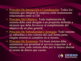 • Principio De Interacción o Coordinación: Todos los 
sistemas que integran la empresa están mutuamente 
relacionados entre sí.526 
• Principio Del Objetivo: Toda implantación de 
sistema debe estar dirigido a un propósito definido a 
alcanzar que deba favorecer al cumplimiento del 
objetivo de un plan general. 
• Principio De Subsidiaridad o Jerarquía: Todo sistema 
se subordina a otro sistema del cual forma parte, 
ningún sistema es completo en sí mismo. 
• Principio De Economía: Un buen sistema debe 
suministrar con prontitud el servicio requerido y al 
mismo costo, todo sistema debe por lo menos ahorrar 
el monto de dinero que cuesta. 
 