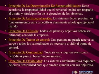 • Principio De La Determinación De Responsabilidades: Debe 
acordarse la responsabilidad que el personal tendrá con respecto 
al diseño y participación de la ejecución de los sistemas. 
• Principio De La Especialización: los sistemas deben precisar los 
funcionamientos para especificar claramente al jefe que ejerza el 
mando 
• Principio De Difusión: Todos los planes y objetivos deben ser 
difundidos en toda la empresa. 
• Principio De Tramo de control: Una persona no puede tener a su 
cargo a todos los subordinados es necesario dividir el tramo de 
control. 
• Principio De Continuidad: Todo sistema requiere revisiones 
periódicas para su buen funcionamiento. 
• Principio De Flexibilidad: Los sistemas administrativos requieren 
de cierta flexibilidad para que puedan cumplir con sus objetivos. 
