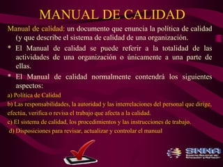 MANUAL DE CALIDAD 
Manual de calidad: un documento que enuncia la política de calidad 
(y que describe el sistema de calidad de una organización. 
* El Manual de calidad se puede referir a la totalidad de las 
actividades de una organización o únicamente a una parte de 
ellas. 
* El Manual de calidad normalmente contendrá los siguientes 
aspectos: 
a) Política de Calidad 
b) Las responsabilidades, la autoridad y las interrelaciones del personal que dirige, 
efectúa, verifica o revisa el trabajo que afecta a la calidad. 
c) El sistema de calidad, los procedimientos y las instrucciones de trabajo. 
d) Disposiciones para revisar, actualizar y controlar el manual 
 
