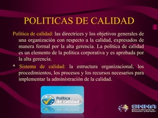 POLITICAS DE CALIDAD 
Política de calidad: las directrices y los objetivos generales de 
una organización con respecto a la calidad, expresados de 
manera formal por la alta gerencia. La política de calidad 
es un elemento de la política corporativa y es aprobada por 
la alta gerencia. 
* Sistema de calidad: la estructura organizacional, los 
procedimientos, los procesos y los recursos necesarios para 
implementar la administración de la calidad. 
 