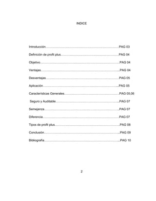 INDICE
Introducción………………………………………………………………PAG 03
Definición de profit plus…………………………………………………PAG 04
Objetivo……………………………………………………………………PAG 04
Ventajas…………………………………………………………………...PAG 04
Desventajas………………………………………………………………PAG 05
Aplicación………………………………………………………………...PAG 05
Características Generales………………………………………………PAG 05,06
Seguro y Auditable……………………………………………………...PAG 07
Semejanza………………………………………………………………..PAG 07
Diferencia…………………………………………………………………PAG 07
Tipos de profit plus……………………………………………………….PAG 08
Conclusión………………………………………………………………...PAG 09
Bibliografía………………………………………………………………...PAG 10
2
 