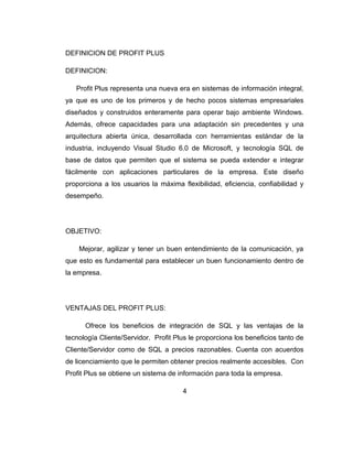 DEFINICION DE PROFIT PLUS
DEFINICION:
Profit Plus representa una nueva era en sistemas de información integral,
ya que es uno de los primeros y de hecho pocos sistemas empresariales
diseñados y construidos enteramente para operar bajo ambiente Windows.
Además, ofrece capacidades para una adaptación sin precedentes y una
arquitectura abierta única, desarrollada con herramientas estándar de la
industria, incluyendo Visual Studio 6.0 de Microsoft, y tecnología SQL de
base de datos que permiten que el sistema se pueda extender e integrar
fácilmente con aplicaciones particulares de la empresa. Este diseño
proporciona a los usuarios la máxima flexibilidad, eficiencia, confiabilidad y
desempeño.
OBJETIVO:
Mejorar, agilizar y tener un buen entendimiento de la comunicación, ya
que esto es fundamental para establecer un buen funcionamiento dentro de
la empresa.
VENTAJAS DEL PROFIT PLUS:
Ofrece los beneficios de integración de SQL y las ventajas de la
tecnología Cliente/Servidor. Profit Plus le proporciona los beneficios tanto de
Cliente/Servidor como de SQL a precios razonables. Cuenta con acuerdos
de licenciamiento que le permiten obtener precios realmente accesibles. Con
Profit Plus se obtiene un sistema de información para toda la empresa.
4
 