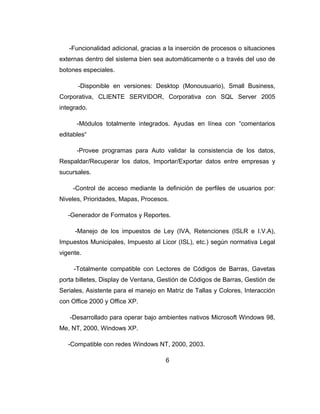 -Funcionalidad adicional, gracias a la inserción de procesos o situaciones
externas dentro del sistema bien sea automáticamente o a través del uso de
botones especiales.
-Disponible en versiones: Desktop (Monousuario), Small Business,
Corporativa, CLIENTE SERVIDOR, Corporativa con SQL Server 2005
integrado.
-Módulos totalmente integrados. Ayudas en línea con “comentarios
editables“
-Provee programas para Auto validar la consistencia de los datos,
Respaldar/Recuperar los datos, Importar/Exportar datos entre empresas y
sucursales.
-Control de acceso mediante la definición de perfiles de usuarios por:
Niveles, Prioridades, Mapas, Procesos.
-Generador de Formatos y Reportes.
-Manejo de los impuestos de Ley (IVA, Retenciones (ISLR e I.V.A),
Impuestos Municipales, Impuesto al Licor (ISL), etc.) según normativa Legal
vigente.
-Totalmente compatible con Lectores de Códigos de Barras, Gavetas
porta billetes, Display de Ventana, Gestión de Códigos de Barras, Gestión de
Seriales, Asistente para el manejo en Matriz de Tallas y Colores, Interacción
con Office 2000 y Office XP.
-Desarrollado para operar bajo ambientes nativos Microsoft Windows 98,
Me, NT, 2000, Windows XP.
-Compatible con redes Windows NT, 2000, 2003.
6
 