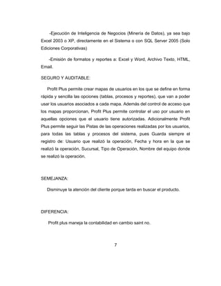 -Ejecución de Inteligencia de Negocios (Minería de Datos), ya sea bajo
Excel 2003 o XP, directamente en el Sistema o con SQL Server 2005 (Solo
Ediciones Corporativas)
-Emisión de formatos y reportes a: Excel y Word, Archivo Texto, HTML,
Email.
SEGURO Y AUDITABLE:
Profit Plus permite crear mapas de usuarios en los que se define en forma
rápida y sencilla las opciones (tablas, procesos y reportes), que van a poder
usar los usuarios asociados a cada mapa. Además del control de acceso que
los mapas proporcionan, Profit Plus permite controlar el uso por usuario en
aquellas opciones que el usuario tiene autorizadas. Adicionalmente Profit
Plus permite seguir las Pistas de las operaciones realizadas por los usuarios,
para todas las tablas y procesos del sistema, pues Guarda siempre el
registro de: Usuario que realizó la operación, Fecha y hora en la que se
realizó la operación, Sucursal, Tipo de Operación, Nombre del equipo donde
se realizó la operación.
SEMEJANZA:
Disminuye la atención del cliente porque tarda en buscar el producto.
DIFERENCIA:
Profit plus maneja la contabilidad en cambio saint no.
7
 